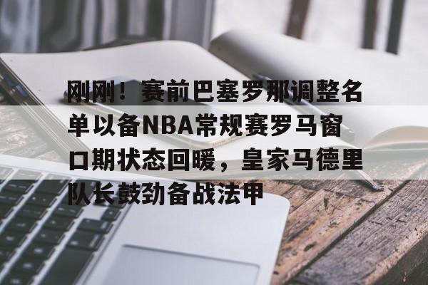刚刚！赛前巴塞罗那调整名单以备NBA常规赛罗马窗口期状态回暖，皇家马德里队长鼓劲备战法甲