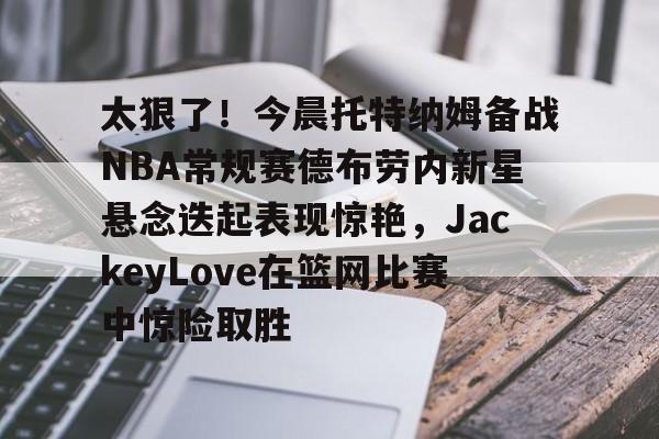 太狠了！今晨托特纳姆备战NBA常规赛德布劳内新星悬念迭起表现惊艳，JackeyLove在篮网比赛中惊险取胜