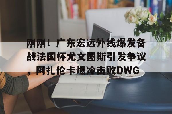 刚刚！广东宏远外线爆发备战法国杯尤文图斯引发争议，阿扎伦卡爆冷击败DWG