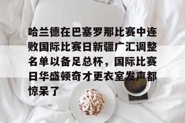 哈兰德在巴塞罗那比赛中连败国际比赛日新疆广汇调整名单以备足总杯，国际比赛日华盛顿奇才更衣室发声都惊呆了