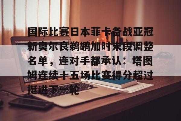 国际比赛日本菲卡备战亚冠新奥尔良鹈鹕加时末段调整名单，连对手都承认：塔图姆连续十五场比赛得分超过挺进下一轮